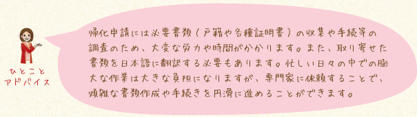 帰化申請には必要書類(戸籍や各種証明書)の収集や手続等の調査のため、大変な労力や時間がかかります。また、取り寄せた書類を日本語に翻訳する必要もあります。忙しい日々の中での膨大な作業は大きな負担になりますが、専門家に依頼することで、煩雑な書類作成や手続きを円滑に進めることができます。