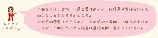 不安な方は、契約に「遺言書作成」や「死後事務委任契約」を加えることをおすすめします。どの契約類型にあたるのか、どの契約を追加したほうが良いのかなど、不明な点がある場合は直接お問い合わせください。
