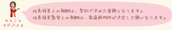 任意後見人の報酬は、契約で決めた金額となります。任意後見監督人の報酬は、家庭裁判所が決定した額になります。