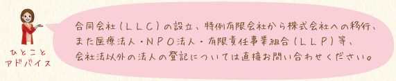 合同会社(ＬＬＣ)の設立、特例有限会社から株式会社への移行、また医療法人・ＮＰＯ法人・有限責任事業組合(ＬＬＰ)等、会社法以外の法人の登記については直接お問い合わせください。
